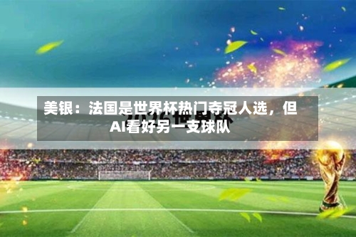 美银：法国是世界杯热门夺冠人选，但AI看好另一支球队-第2张图片